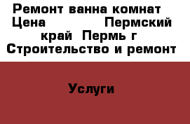 Ремонт ванна комнат › Цена ­ 25 000 - Пермский край, Пермь г. Строительство и ремонт » Услуги   